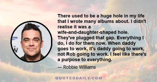 There used to be a huge hole in my life that I wrote many albums about. I didn't realise it was a wife-and-daughter-shaped hole. They've plugged that gap. Everything I do, I do for them now. When daddy goes to work,