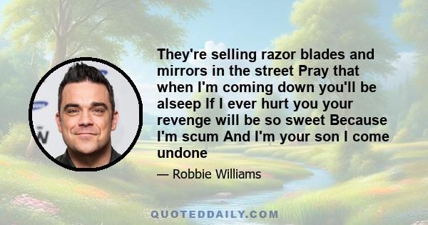 They're selling razor blades and mirrors in the street Pray that when I'm coming down you'll be alseep If I ever hurt you your revenge will be so sweet Because I'm scum And I'm your son I come undone