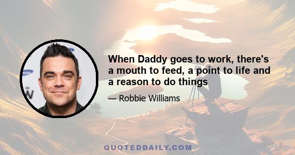 When Daddy goes to work, there's a mouth to feed, a point to life and a reason to do things