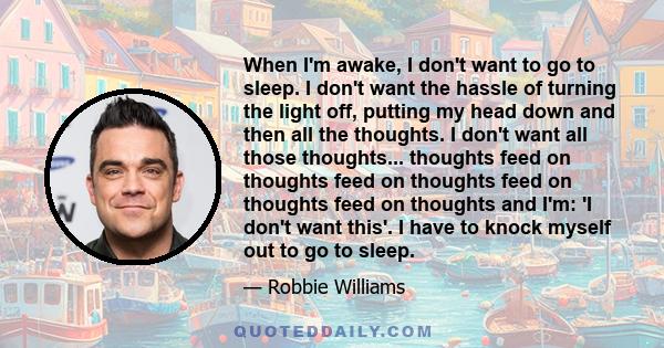 When I'm awake, I don't want to go to sleep. I don't want the hassle of turning the light off, putting my head down and then all the thoughts. I don't want all those thoughts... thoughts feed on thoughts feed on