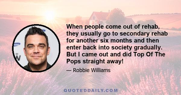 When people come out of rehab, they usually go to secondary rehab for another six months and then enter back into society gradually. But I came out and did Top Of The Pops straight away!