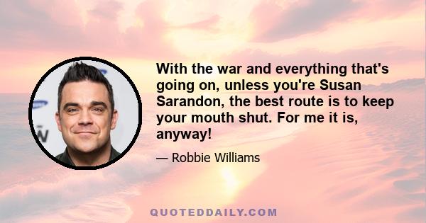 With the war and everything that's going on, unless you're Susan Sarandon, the best route is to keep your mouth shut. For me it is, anyway!