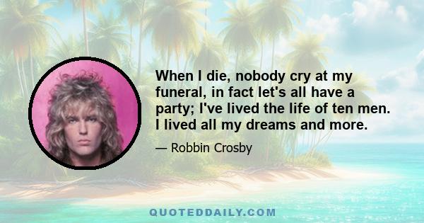 When I die, nobody cry at my funeral, in fact let's all have a party; I've lived the life of ten men. I lived all my dreams and more.