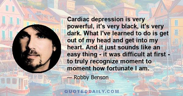 Cardiac depression is very powerful, it's very black, it's very dark. What I've learned to do is get out of my head and get into my heart. And it just sounds like an easy thing - it was difficult at first - to truly