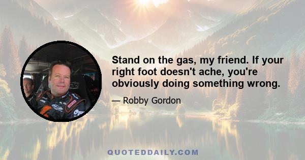 Stand on the gas, my friend. If your right foot doesn't ache, you're obviously doing something wrong.