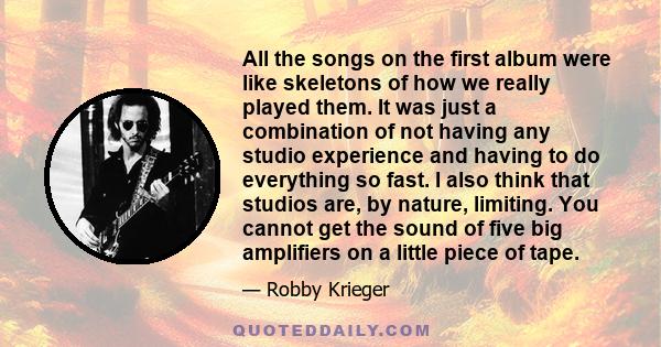 All the songs on the first album were like skeletons of how we really played them. It was just a combination of not having any studio experience and having to do everything so fast. I also think that studios are, by