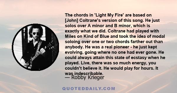 The chords in 'Light My Fire' are based on [John] Coltrane's version of this song. He just solos over A minor and B minor, which is exactly what we did. Coltrane had played with Miles on Kind of Blue and took the idea