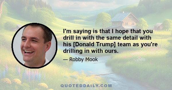 I'm saying is that I hope that you drill in with the same detail with his [Donald Trump] team as you're drilling in with ours.