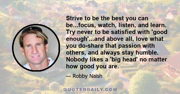 Strive to be the best you can be...focus, watch, listen, and learn. Try never to be satisfied with 'good enough'...and above all, love what you do-share that passion with others, and always stay humble. Nobody likes a