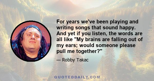 For years we've been playing and writing songs that sound happy. And yet if you listen, the words are all like My brains are falling out of my ears; would someone please pull me together?