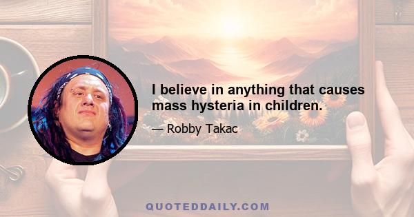 I believe in anything that causes mass hysteria in children.