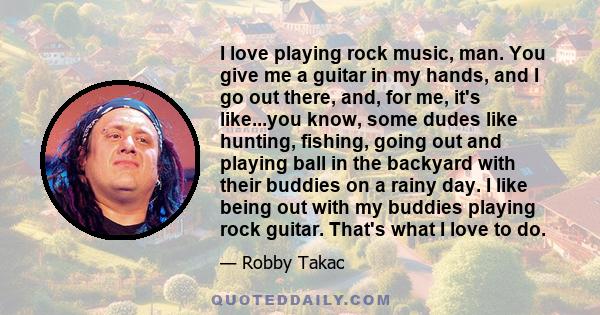 I love playing rock music, man. You give me a guitar in my hands, and I go out there, and, for me, it's like...you know, some dudes like hunting, fishing, going out and playing ball in the backyard with their buddies on 