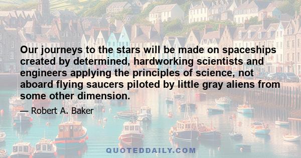 Our journeys to the stars will be made on spaceships created by determined, hardworking scientists and engineers applying the principles of science, not aboard flying saucers piloted by little gray aliens from some