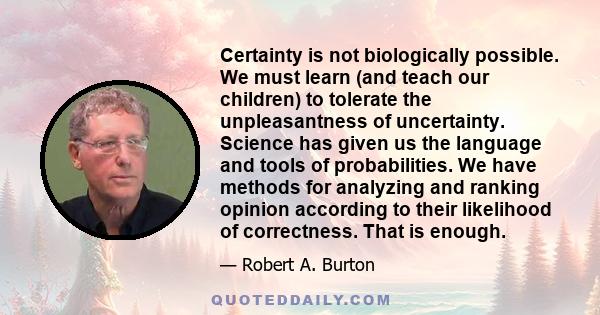 Certainty is not biologically possible. We must learn (and teach our children) to tolerate the unpleasantness of uncertainty. Science has given us the language and tools of probabilities. We have methods for analyzing