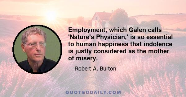 Employment, which Galen calls 'Nature's Physician,' is so essential to human happiness that indolence is justly considered as the mother of misery.