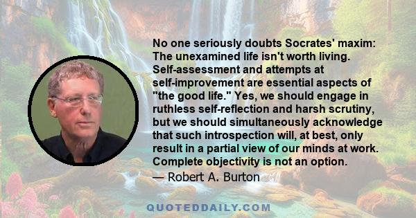 No one seriously doubts Socrates' maxim: The unexamined life isn't worth living. Self-assessment and attempts at self-improvement are essential aspects of the good life. Yes, we should engage in ruthless self-reflection 