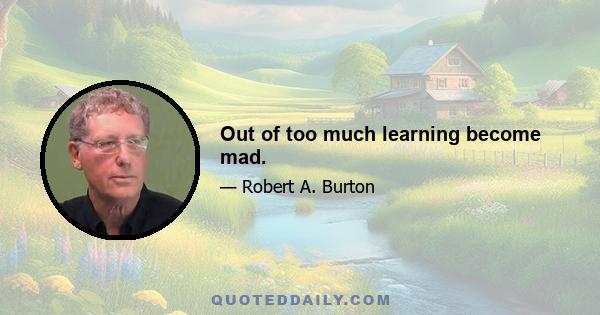 Out of too much learning become mad.