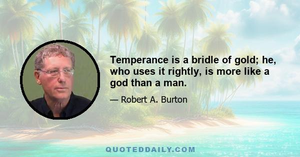 Temperance is a bridle of gold; he, who uses it rightly, is more like a god than a man.