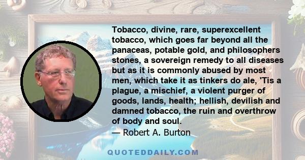 Tobacco, divine, rare, superexcellent tobacco, which goes far beyond all the panaceas, potable gold, and philosophers stones, a sovereign remedy to all diseases but as it is commonly abused by most men, which take it as 