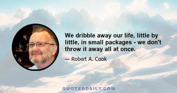 We dribble away our life, little by little, in small packages - we don't throw it away all at once.