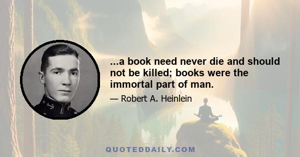 ...a book need never die and should not be killed; books were the immortal part of man.