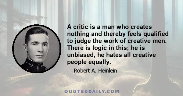 A critic is a man who creates nothing and thereby feels qualified to judge the work of creative men. There is logic in this; he is unbiased, he hates all creative people equally.