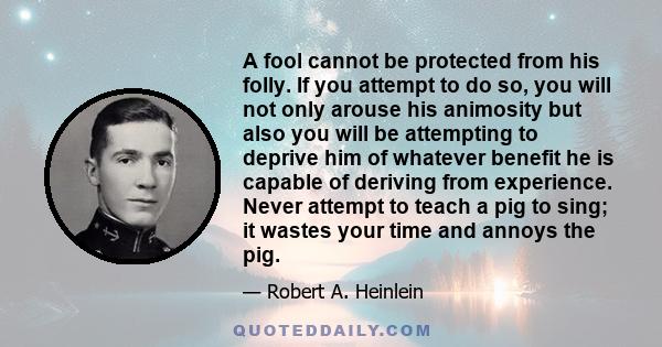 A fool cannot be protected from his folly. If you attempt to do so, you will not only arouse his animosity but also you will be attempting to deprive him of whatever benefit he is capable of deriving from experience.