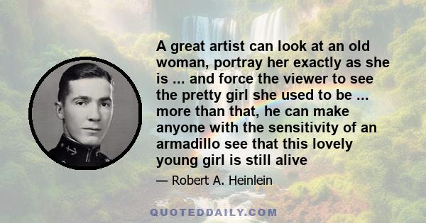 A great artist can look at an old woman, portray her exactly as she is ... and force the viewer to see the pretty girl she used to be ... more than that, he can make anyone with the sensitivity of an armadillo see that