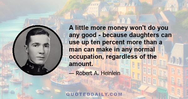 A little more money won't do you any good - because daughters can use up ten percent more than a man can make in any normal occupation, regardless of the amount.