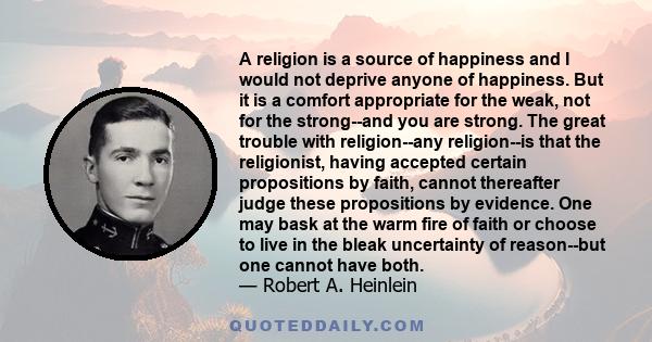 A religion is a source of happiness and I would not deprive anyone of happiness. But it is a comfort appropriate for the weak, not for the strong--and you are strong. The great trouble with religion--any religion--is