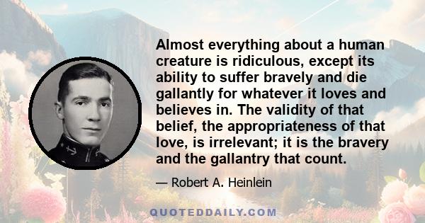 Almost everything about a human creature is ridiculous, except its ability to suffer bravely and die gallantly for whatever it loves and believes in. The validity of that belief, the appropriateness of that love, is