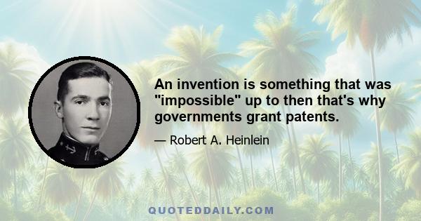 An invention is something that was impossible up to then that's why governments grant patents.