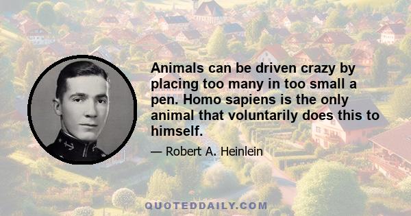 Animals can be driven crazy by placing too many in too small a pen. Homo sapiens is the only animal that voluntarily does this to himself.