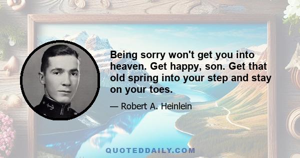 Being sorry won't get you into heaven. Get happy, son. Get that old spring into your step and stay on your toes.