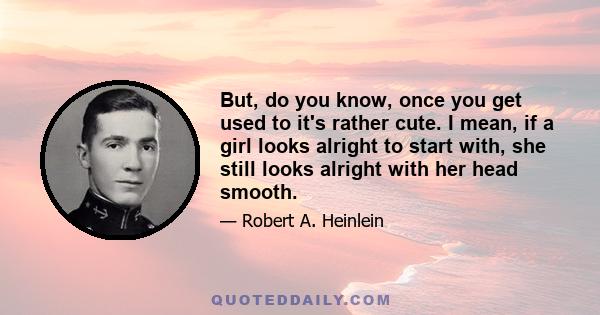 But, do you know, once you get used to it's rather cute. I mean, if a girl looks alright to start with, she still looks alright with her head smooth.