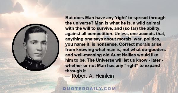 But does Man have any 'right' to spread through the universe? Man is what he is, a wild animal with the will to survive, and (so far) the ability, against all competition. Unless one accepts that, anything one says