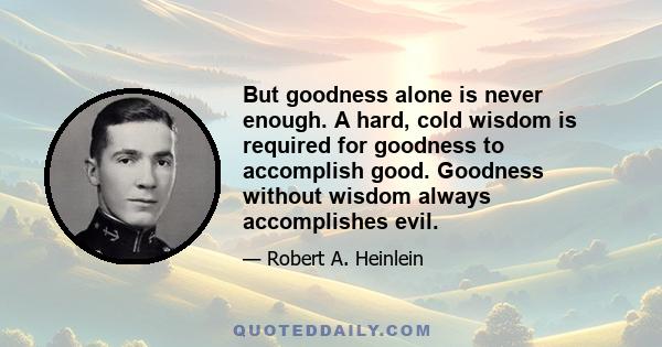 But goodness alone is never enough. A hard, cold wisdom is required for goodness to accomplish good. Goodness without wisdom always accomplishes evil.