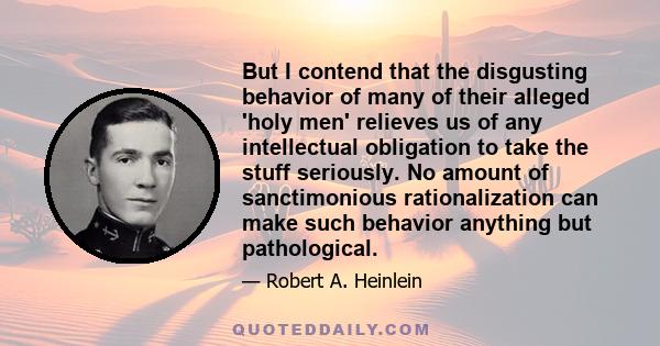 But I contend that the disgusting behavior of many of their alleged 'holy men' relieves us of any intellectual obligation to take the stuff seriously. No amount of sanctimonious rationalization can make such behavior