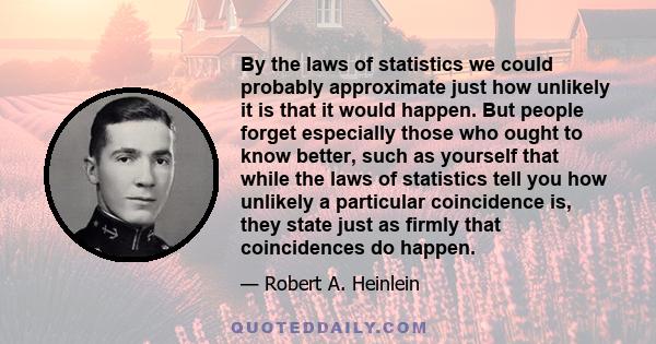 By the laws of statistics we could probably approximate just how unlikely it is that it would happen. But people forget especially those who ought to know better, such as yourself that while the laws of statistics tell