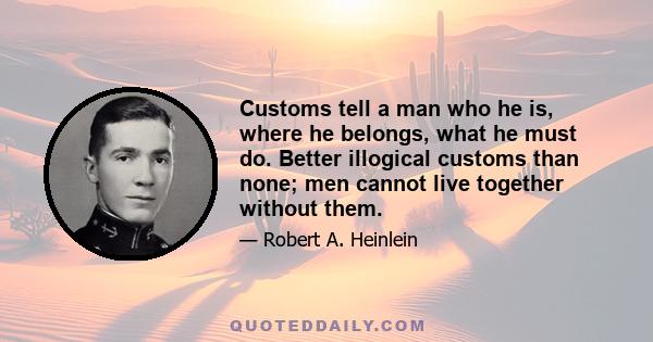 Customs tell a man who he is, where he belongs, what he must do. Better illogical customs than none; men cannot live together without them.