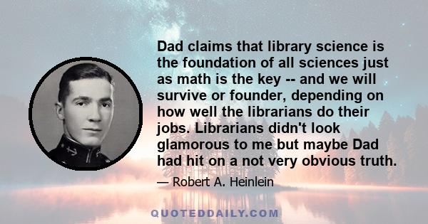 Dad claims that library science is the foundation of all sciences just as math is the key -- and we will survive or founder, depending on how well the librarians do their jobs. Librarians didn't look glamorous to me but 