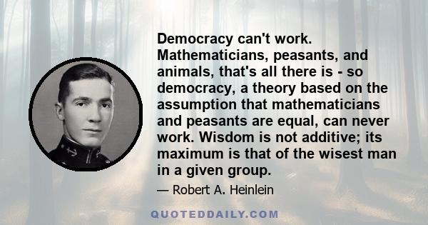 Democracy can't work. Mathematicians, peasants, and animals, that's all there is - so democracy, a theory based on the assumption that mathematicians and peasants are equal, can never work. Wisdom is not additive; its