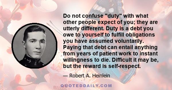 Do not confuse duty with what other people expect of you; they are utterly different. Duty is a debt you owe to yourself to fulfill obligations you have assumed voluntarily. Paying that debt can entail anything from