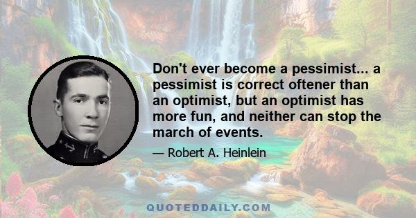 Don't ever become a pessimist... a pessimist is correct oftener than an optimist, but an optimist has more fun, and neither can stop the march of events.