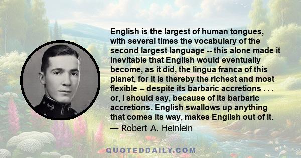 English is the largest of human tongues, with several times the vocabulary of the second largest language -- this alone made it inevitable that English would eventually become, as it did, the lingua franca of this