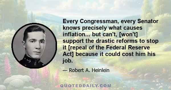 Every Congressman, every Senator knows precisely what causes inflation... but can't, [won't] support the drastic reforms to stop it [repeal of the Federal Reserve Act] because it could cost him his job.