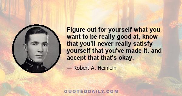 Figure out for yourself what you want to be really good at, know that you'll never really satisfy yourself that you've made it, and accept that that's okay.