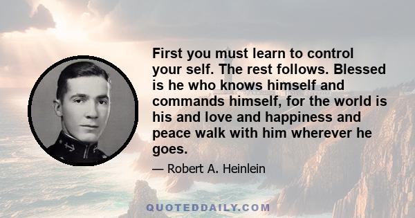 First you must learn to control your self. The rest follows. Blessed is he who knows himself and commands himself, for the world is his and love and happiness and peace walk with him wherever he goes.