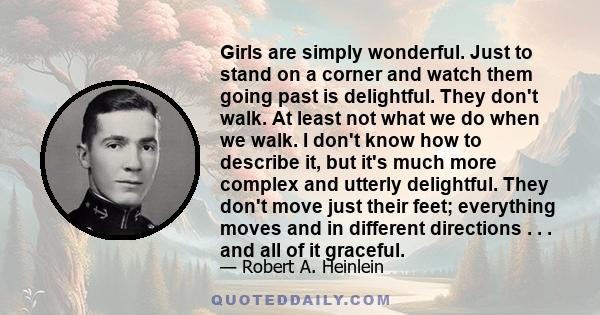 Girls are simply wonderful. Just to stand on a corner and watch them going past is delightful. They don't walk. At least not what we do when we walk. I don't know how to describe it, but it's much more complex and