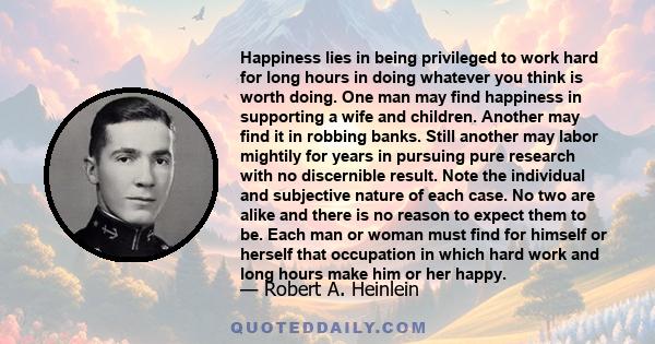 Happiness lies in being privileged to work hard for long hours in doing whatever you think is worth doing. One man may find happiness in supporting a wife and children. Another may find it in robbing banks. Still